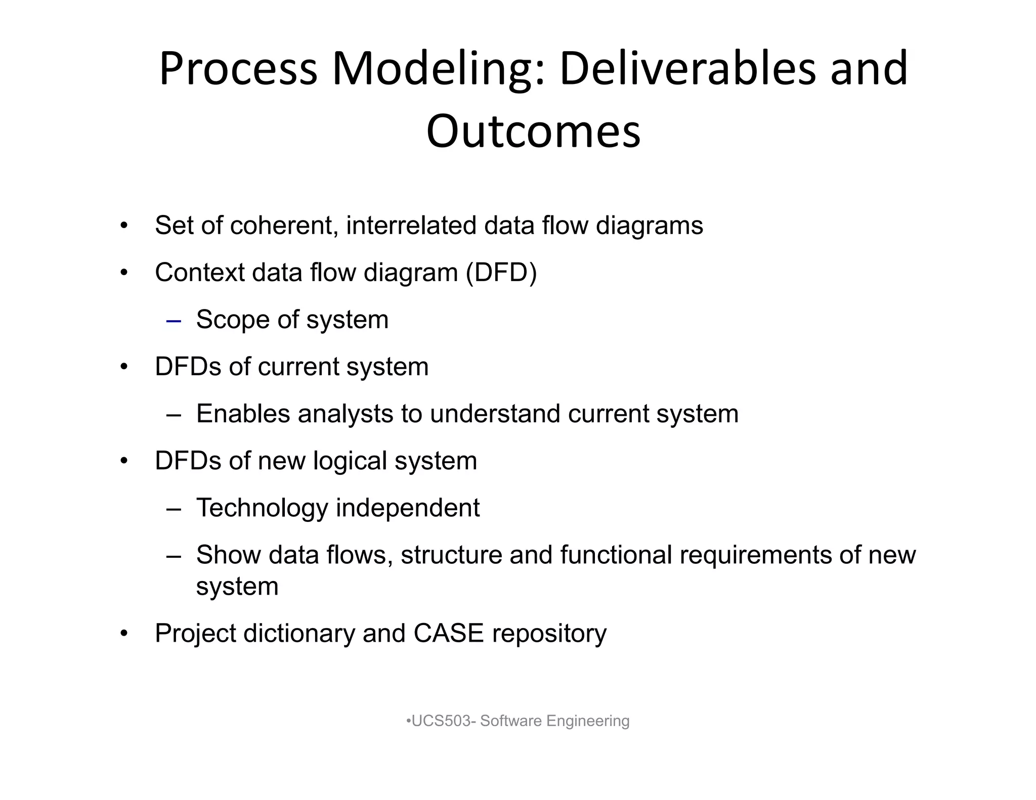 Process Modeling: Deliverables and
Outcomes
• Set of coherent, interrelated data flow diagrams
• Context data flow diagram (DFD)
– Scope of system
• DFDs of current system
– Enables analysts to understand current system
• DFDs of new logical system
– Technology independent
– Show data flows, structure and functional requirements of new
system
• Project dictionary and CASE repository
•UCS503- Software Engineering
 