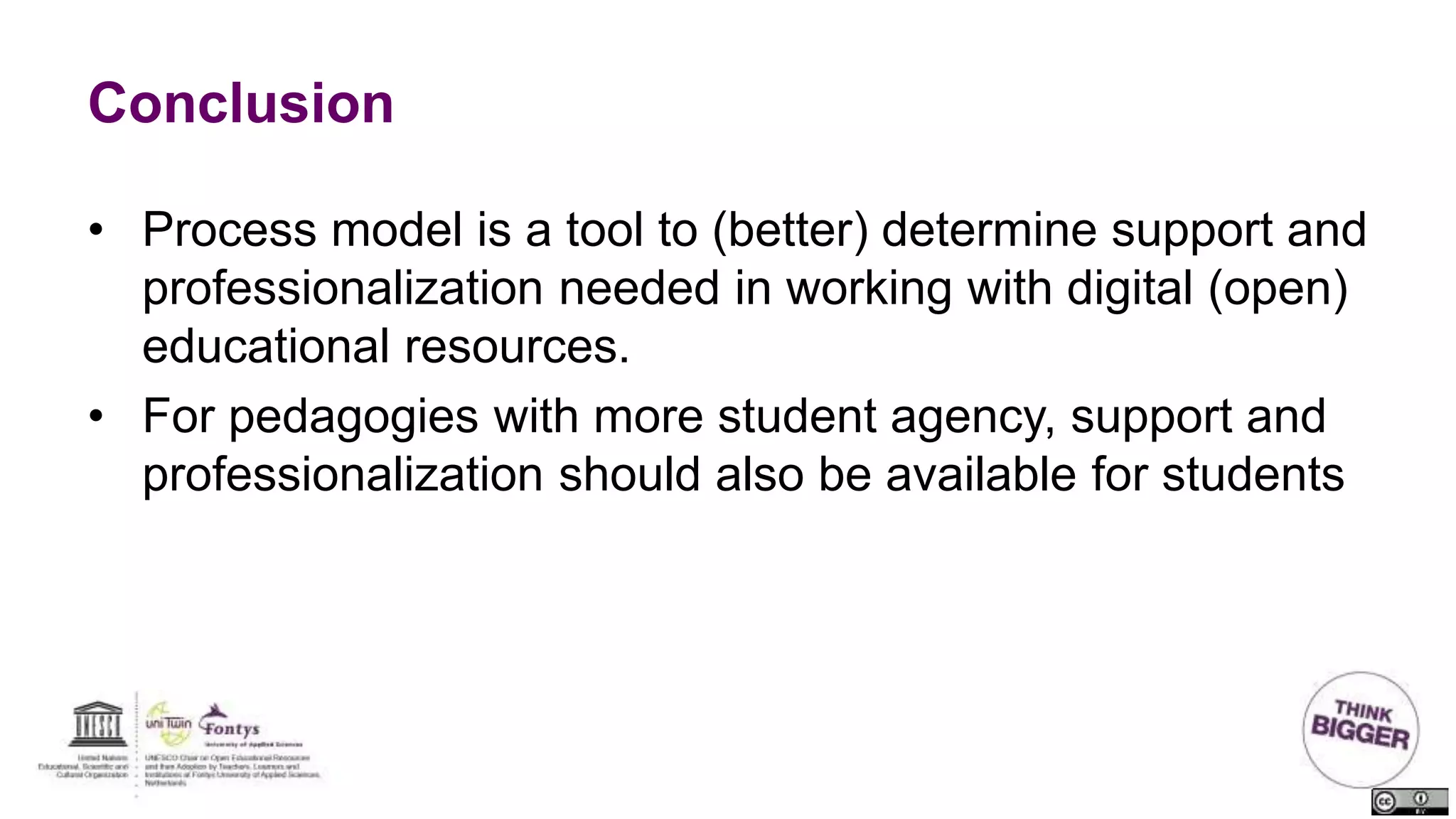 Conclusion
• Process model is a tool to (better) determine support and
professionalization needed in working with digital (open)
educational resources.
• For pedagogies with more student agency, support and
professionalization should also be available for students