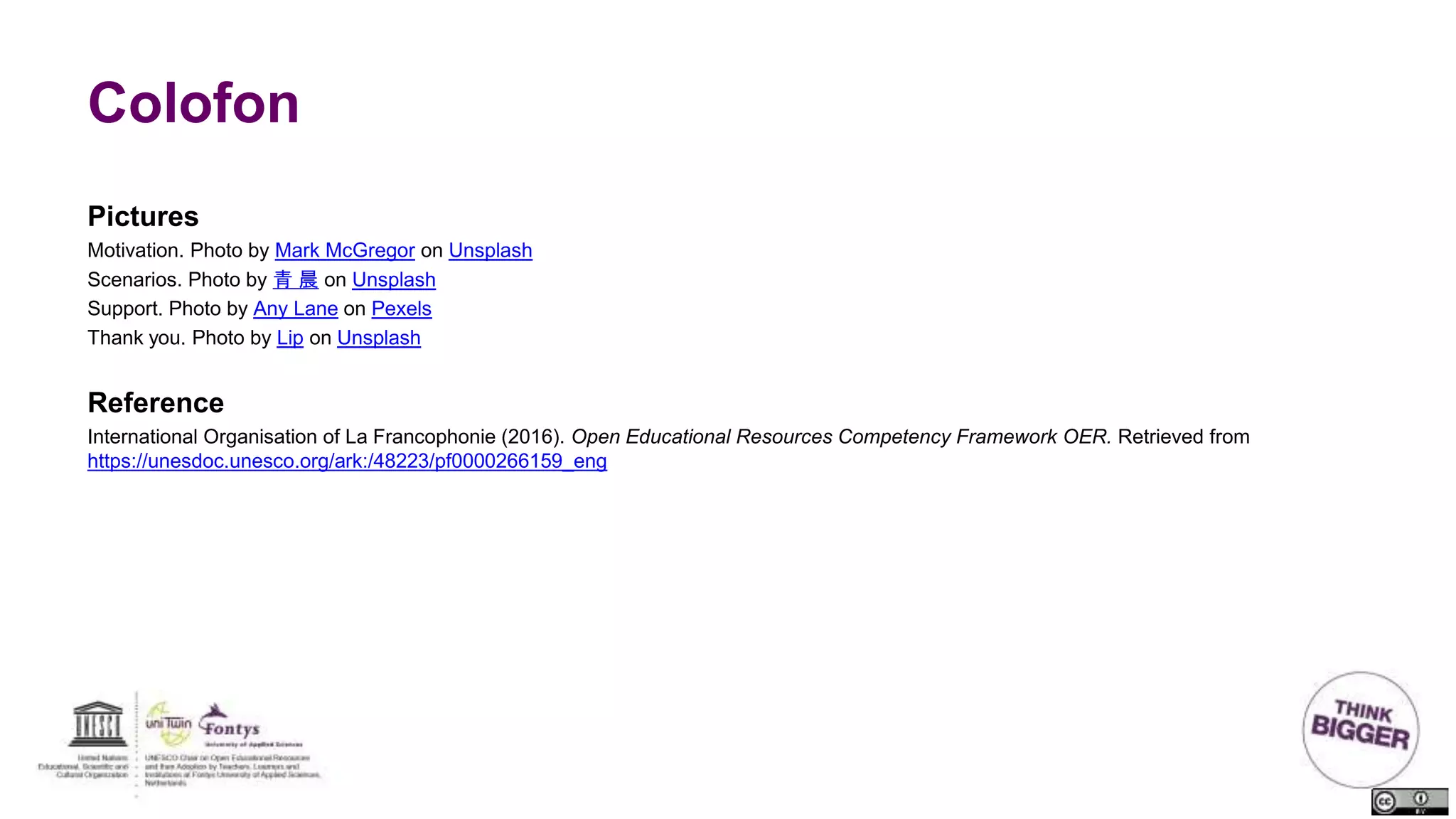 Colofon
Pictures
Motivation. Photo by Mark McGregor on Unsplash
Scenarios. Photo by 青 晨 on Unsplash
Support. Photo by Any Lane on Pexels
Thank you. Photo by Lip on Unsplash
Reference
International Organisation of La Francophonie (2016). Open Educational Resources Competency Framework OER. Retrieved from
https://unesdoc.unesco.org/ark:/48223/pf0000266159_eng