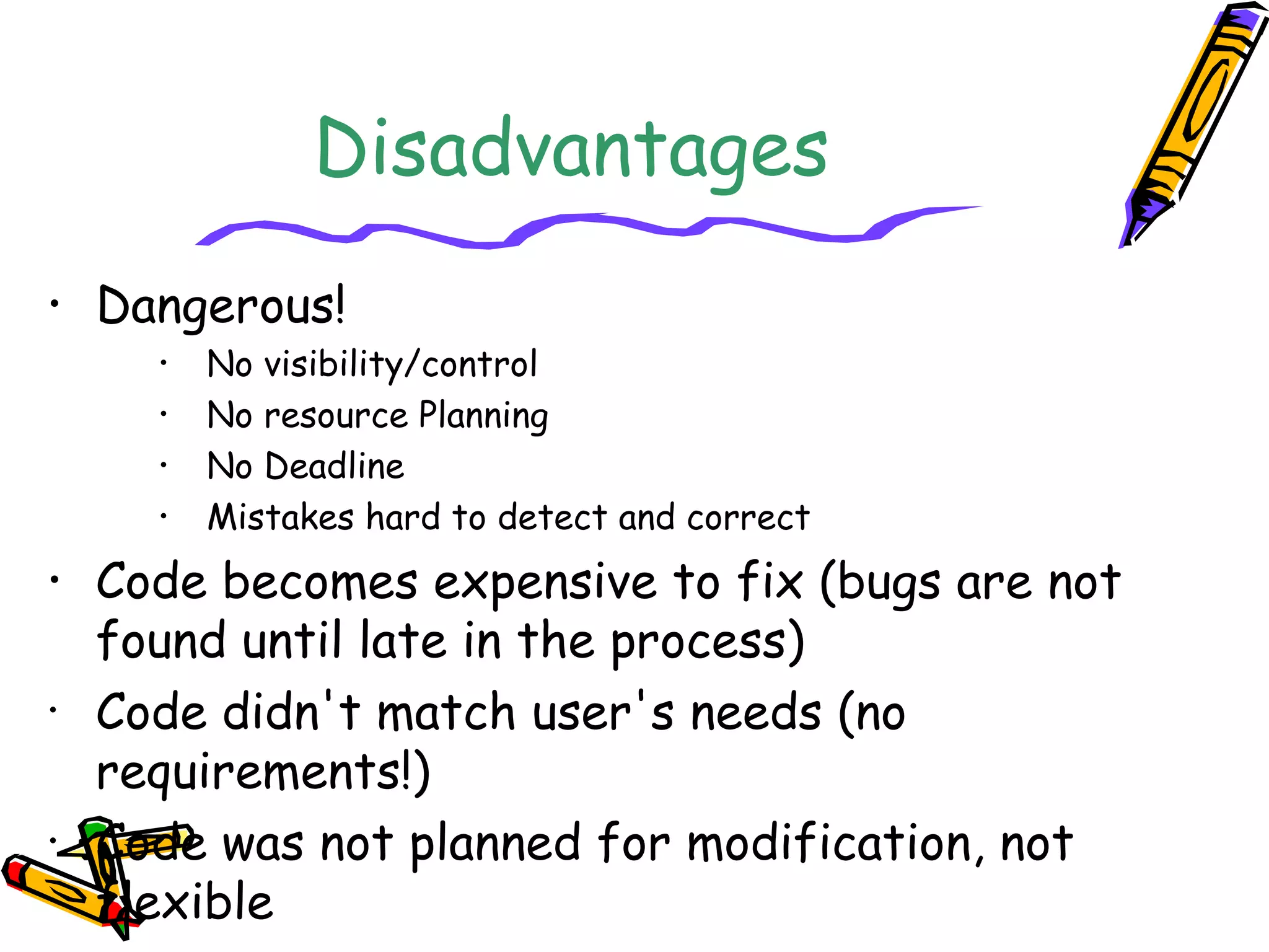 Disadvantages 
• Dangerous! 
• No visibility/control 
• No resource Planning 
• No Deadline 
• Mistakes hard to detect and correct 
• Code becomes expensive to fix (bugs are not 
found until late in the process) 
• Code didn't match user's needs (no 
requirements!) 
• Code was not planned for modification, not 
flexible 
 