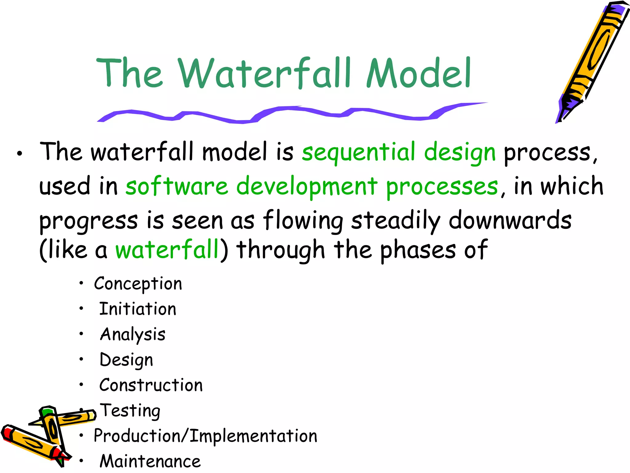 The Waterfall Model 
• The waterfall model is sequential design process, 
used in software development processes, in which 
progress is seen as flowing steadily downwards 
(like a waterfall) through the phases of 
• Conception 
• Initiation 
• Analysis 
• Design 
• Construction 
• Testing 
• Production/Implementation 
• Maintenance 
 