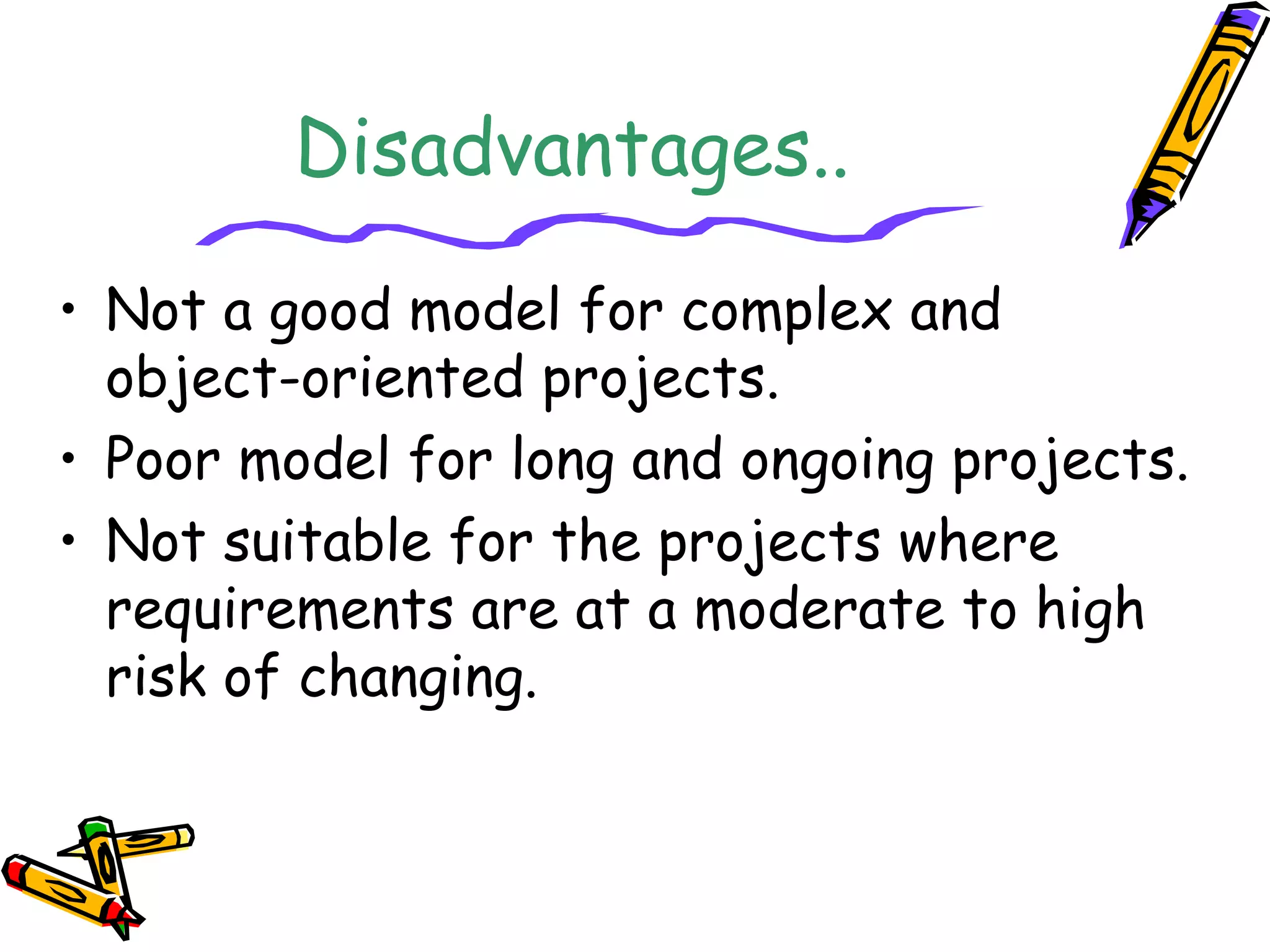 Disadvantages.. 
• Not a good model for complex and 
object-oriented projects. 
• Poor model for long and ongoing projects. 
• Not suitable for the projects where 
requirements are at a moderate to high 
risk of changing. 
 