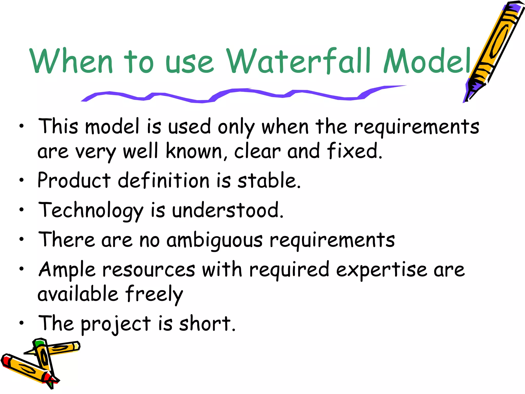 When to use Waterfall Model 
• This model is used only when the requirements 
are very well known, clear and fixed. 
• Product definition is stable. 
• Technology is understood. 
• There are no ambiguous requirements 
• Ample resources with required expertise are 
available freely 
• The project is short. 
 