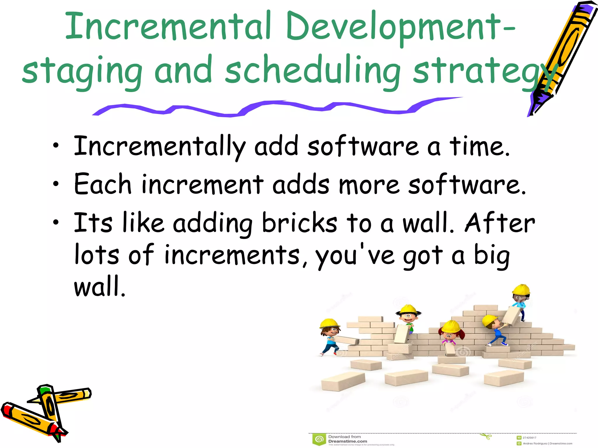 Incremental Development-staging 
and scheduling strategy 
• Incrementally add software a time. 
• Each increment adds more software. 
• Its like adding bricks to a wall. After 
lots of increments, you've got a big 
wall. 
 