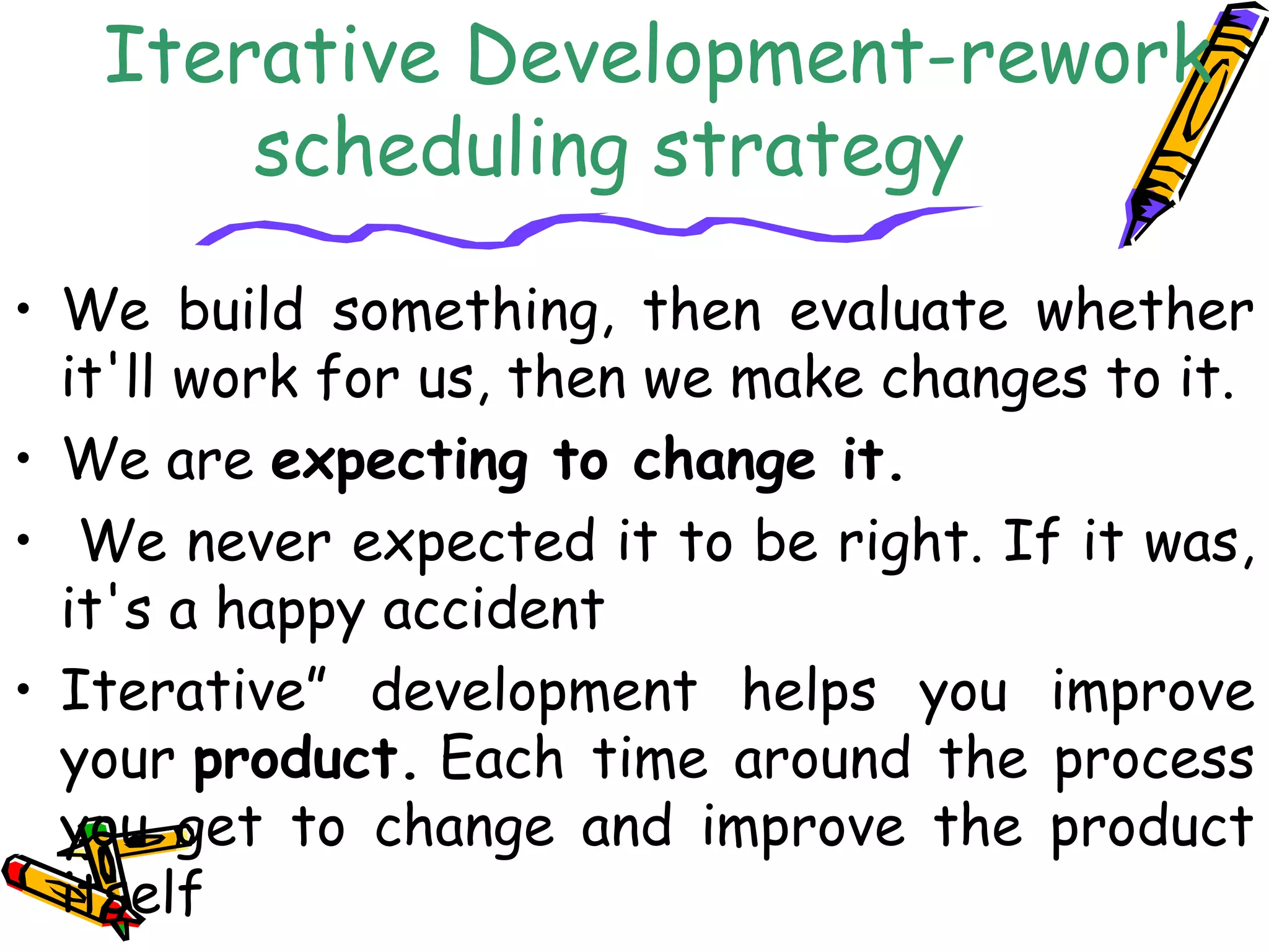 Iterative Development-rework 
scheduling strategy 
• We build something, then evaluate whether 
it'll work for us, then we make changes to it. 
• We are expecting to change it. 
• We never expected it to be right. If it was, 
it's a happy accident 
• Iterative” development helps you improve 
your product. Each time around the process 
you get to change and improve the product 
itself 
 