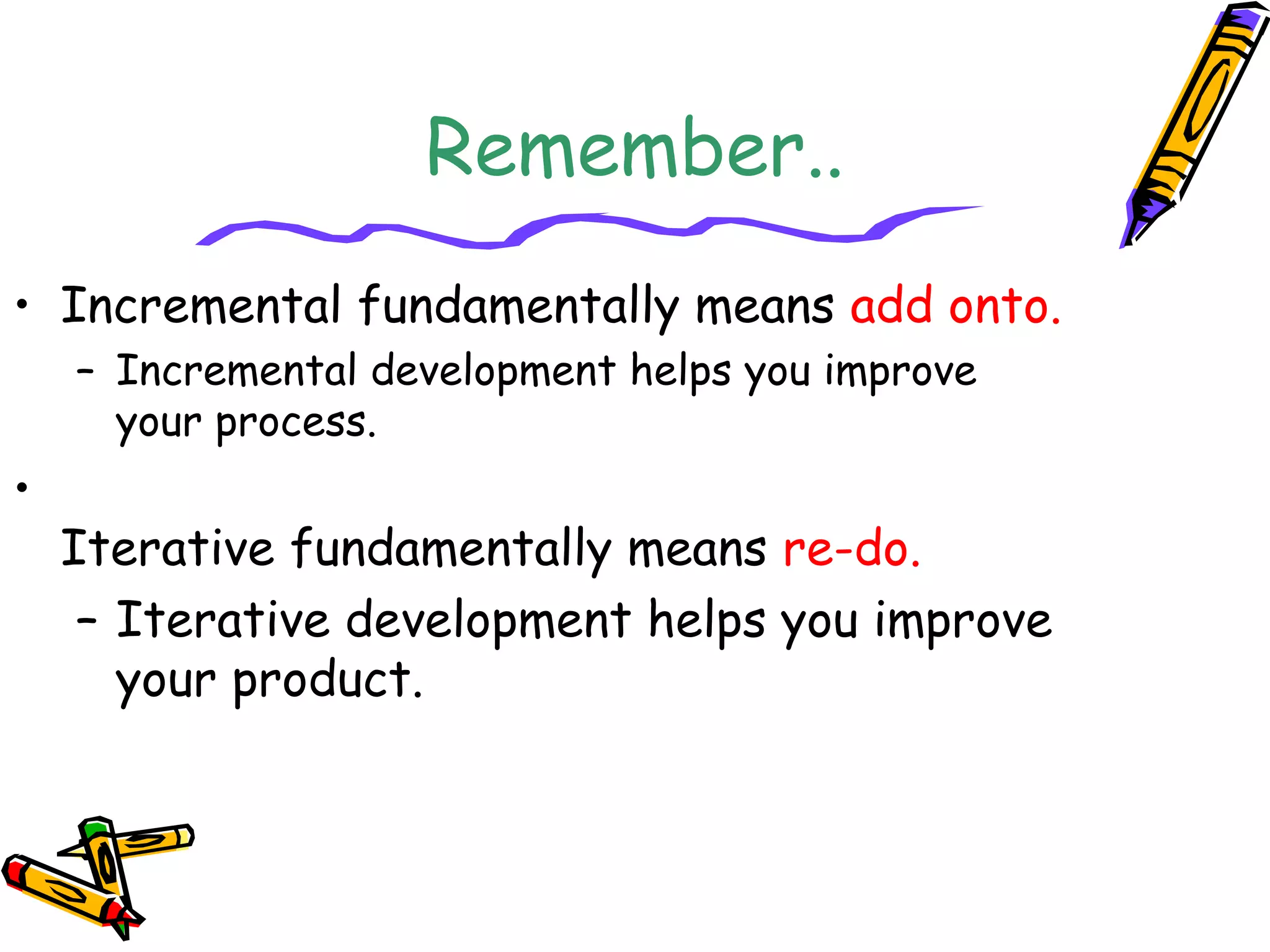 Remember.. 
• Incremental fundamentally means add onto. 
– Incremental development helps you improve 
your process. 
• 
Iterative fundamentally means re-do. 
– Iterative development helps you improve 
your product. 
 