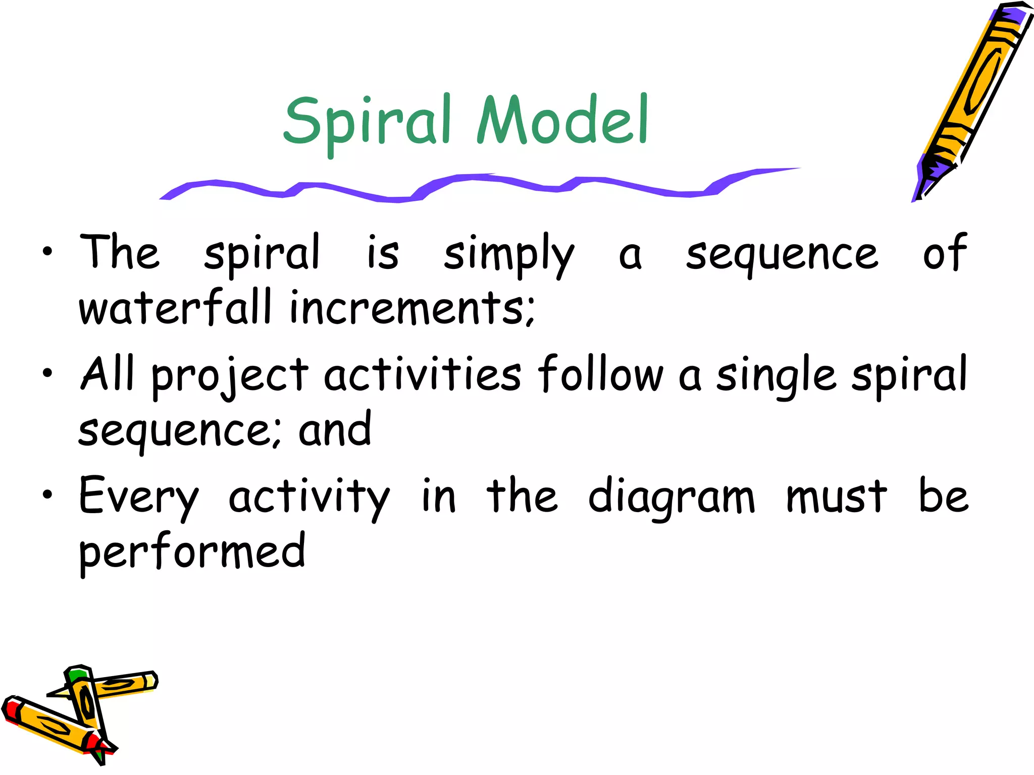 Spiral Model 
• The spiral is simply a sequence of 
waterfall increments; 
• All project activities follow a single spiral 
sequence; and 
• Every activity in the diagram must be 
performed 
 