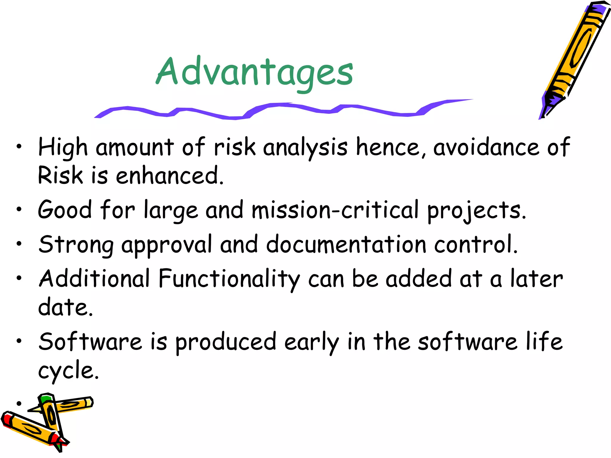 Advantages 
• High amount of risk analysis hence, avoidance of 
Risk is enhanced. 
• Good for large and mission-critical projects. 
• Strong approval and documentation control. 
• Additional Functionality can be added at a later 
date. 
• Software is produced early in the software life 
cycle. 
• . 
 