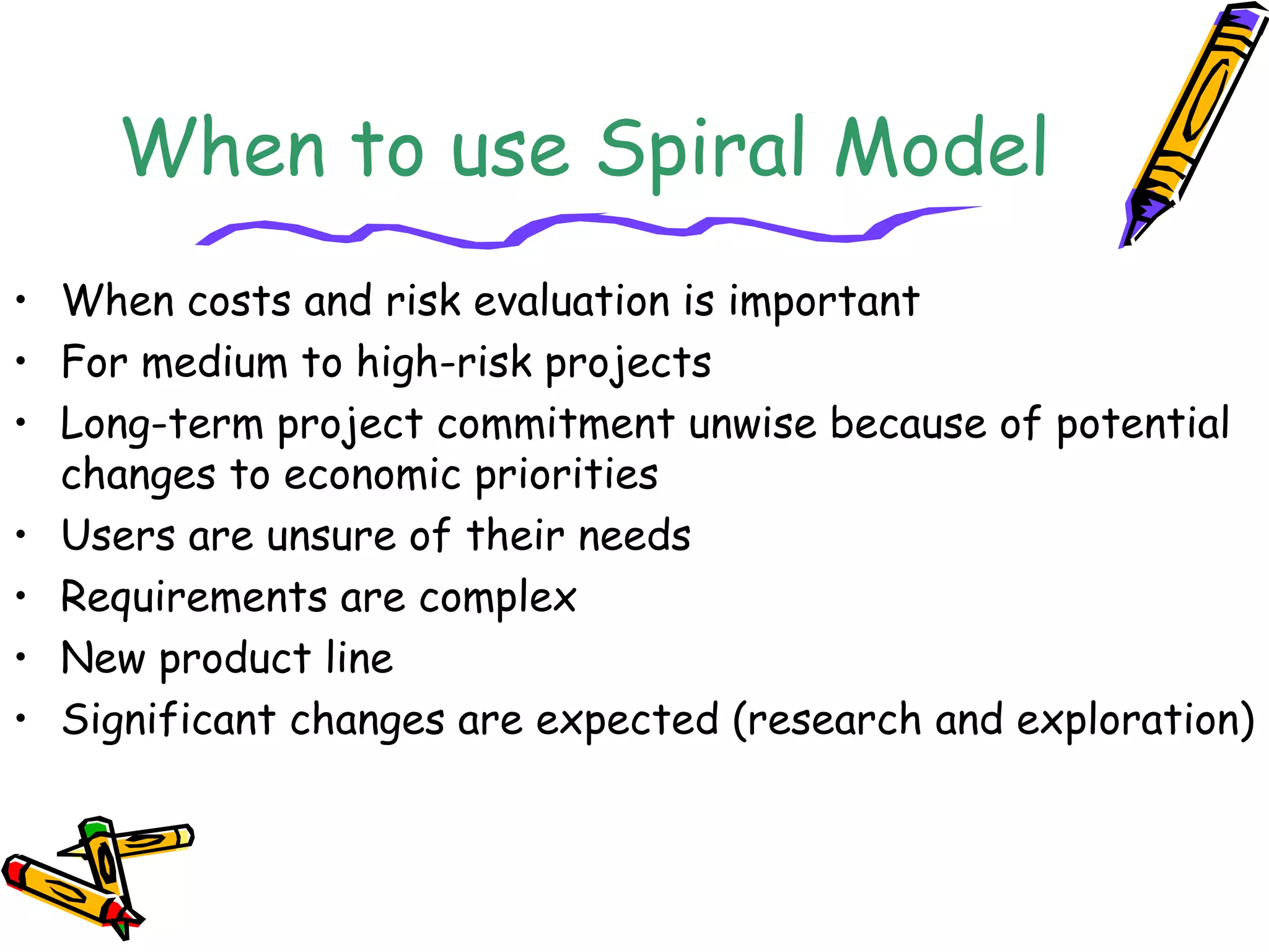 When to use Spiral Model 
• When costs and risk evaluation is important 
• For medium to high-risk projects 
• Long-term project commitment unwise because of potential 
changes to economic priorities 
• Users are unsure of their needs 
• Requirements are complex 
• New product line 
• Significant changes are expected (research and exploration) 
 