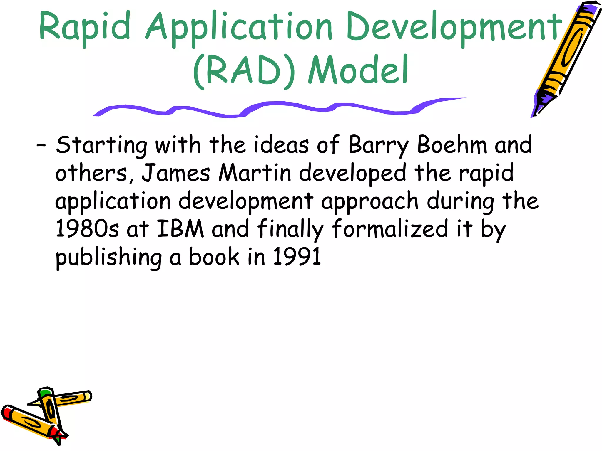Rapid Application Development 
(RAD) Model 
– Starting with the ideas of Barry Boehm and 
others, James Martin developed the rapid 
application development approach during the 
1980s at IBM and finally formalized it by 
publishing a book in 1991 
 