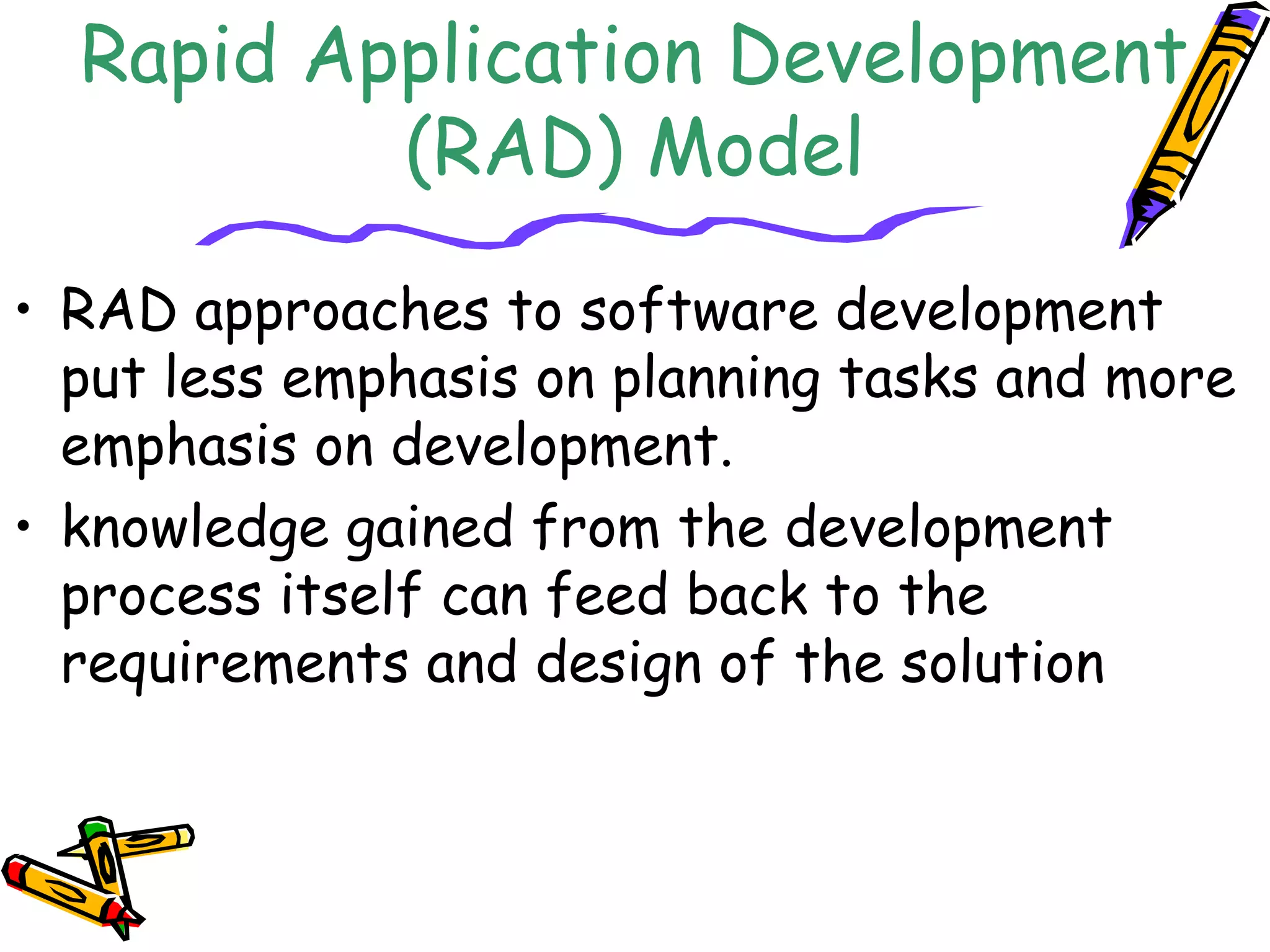 Rapid Application Development 
(RAD) Model 
• RAD approaches to software development 
put less emphasis on planning tasks and more 
emphasis on development. 
• knowledge gained from the development 
process itself can feed back to the 
requirements and design of the solution 
 
