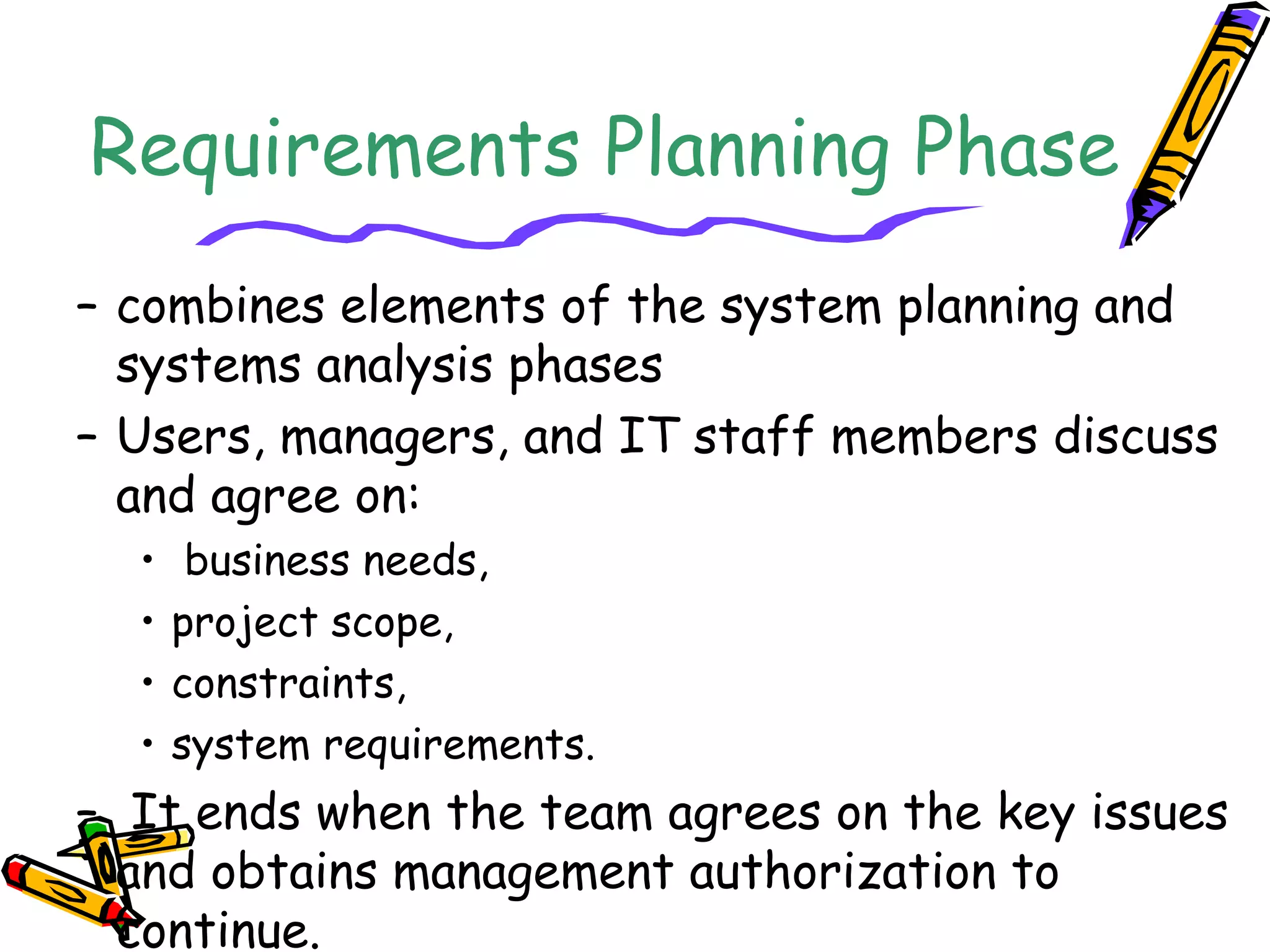 Requirements Planning Phase 
– combines elements of the system planning and 
systems analysis phases 
– Users, managers, and IT staff members discuss 
and agree on: 
• business needs, 
• project scope, 
• constraints, 
• system requirements. 
– It ends when the team agrees on the key issues 
and obtains management authorization to 
continue. 
 