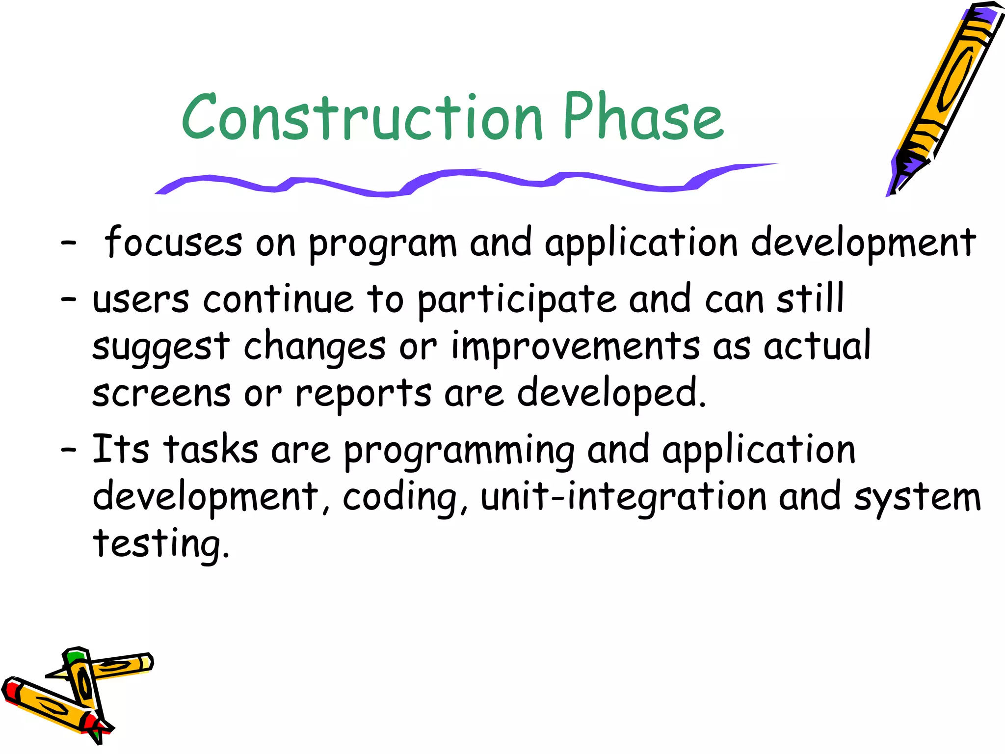 Construction Phase 
– focuses on program and application development 
– users continue to participate and can still 
suggest changes or improvements as actual 
screens or reports are developed. 
– Its tasks are programming and application 
development, coding, unit-integration and system 
testing. 
 