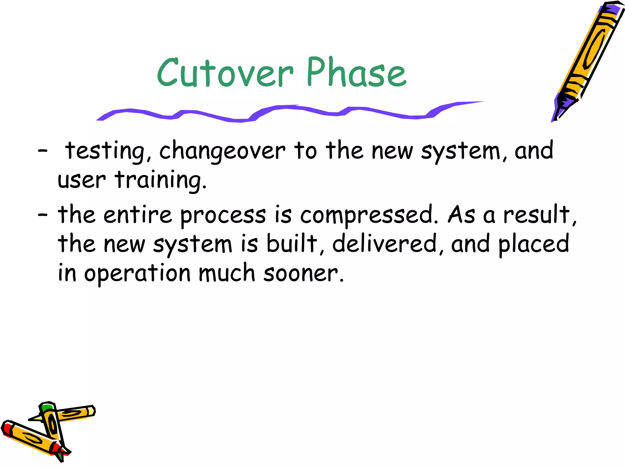 Cutover Phase 
– testing, changeover to the new system, and 
user training. 
– the entire process is compressed. As a result, 
the new system is built, delivered, and placed 
in operation much sooner. 
 