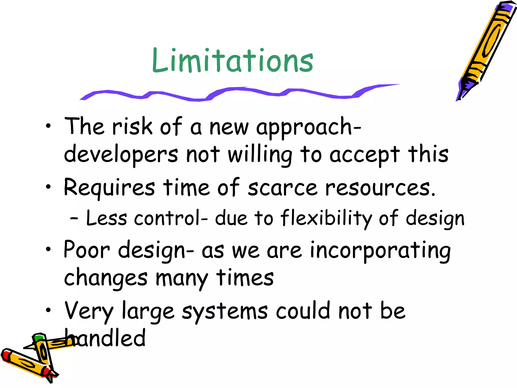 Limitations 
• The risk of a new approach-developers 
not willing to accept this 
• Requires time of scarce resources. 
– Less control- due to flexibility of design 
• Poor design- as we are incorporating 
changes many times 
• Very large systems could not be 
handled 
 