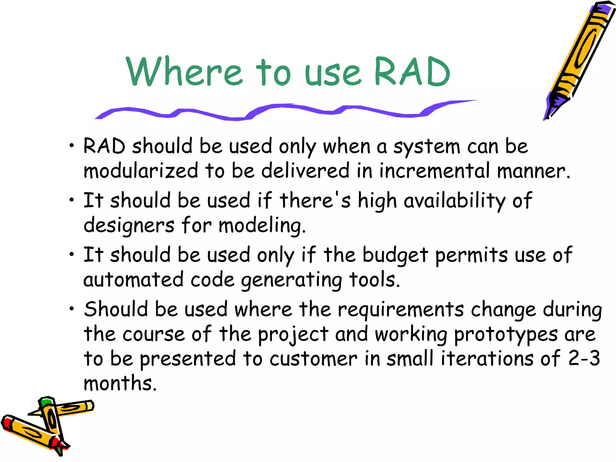 Where to use RAD 
• RAD should be used only when a system can be 
modularized to be delivered in incremental manner. 
• It should be used if there's high availability of 
designers for modeling. 
• It should be used only if the budget permits use of 
automated code generating tools. 
• Should be used where the requirements change during 
the course of the project and working prototypes are 
to be presented to customer in small iterations of 2-3 
months. 
 