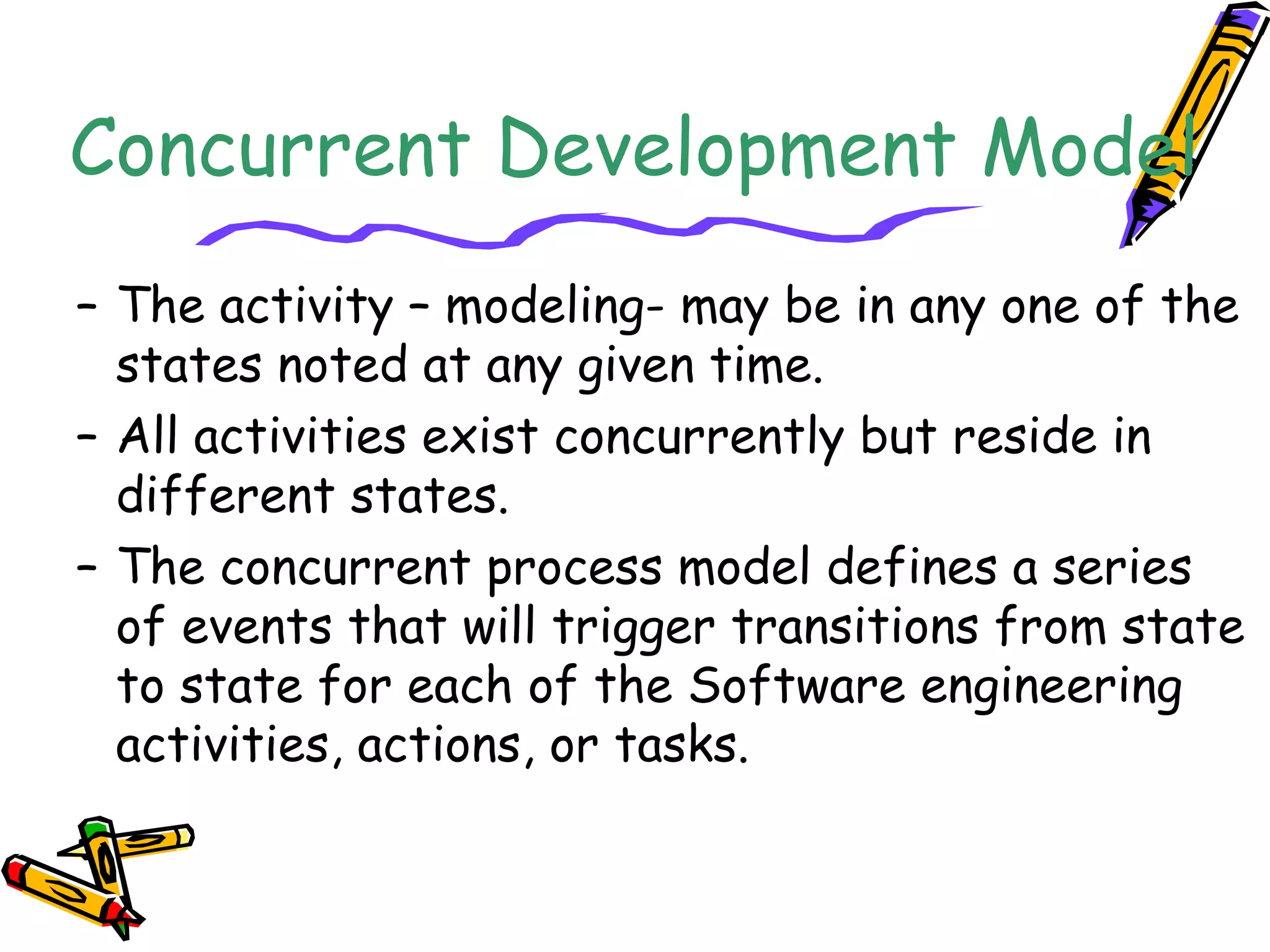 Concurrent Development Model 
– The activity – modeling- may be in any one of the 
states noted at any given time. 
– All activities exist concurrently but reside in 
different states. 
– The concurrent process model defines a series 
of events that will trigger transitions from state 
to state for each of the Software engineering 
activities, actions, or tasks. 
 
