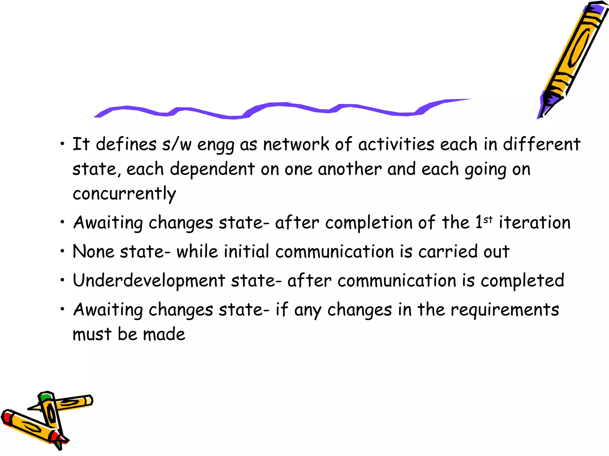 • It defines s/w engg as network of activities each in different 
state, each dependent on one another and each going on 
concurrently 
• Awaiting changes state- after completion of the 1st iteration 
• None state- while initial communication is carried out 
• Underdevelopment state- after communication is completed 
• Awaiting changes state- if any changes in the requirements 
must be made 
 