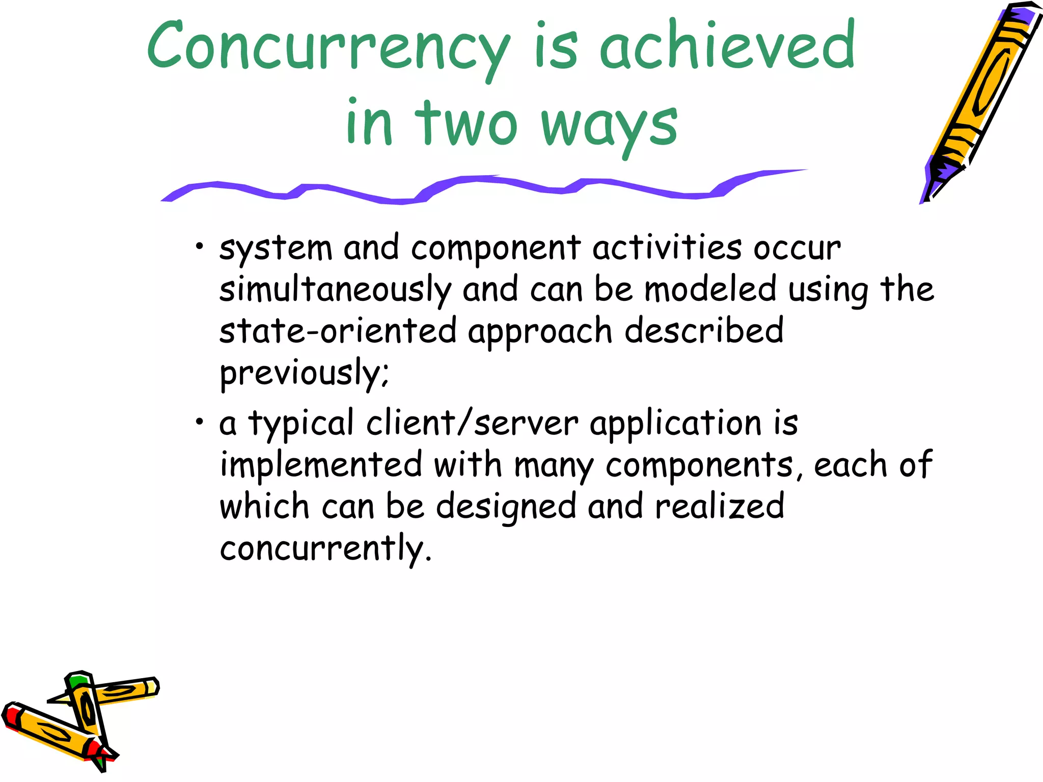 Concurrency is achieved 
in two ways 
• system and component activities occur 
simultaneously and can be modeled using the 
state-oriented approach described 
previously; 
• a typical client/server application is 
implemented with many components, each of 
which can be designed and realized 
concurrently. 
 
