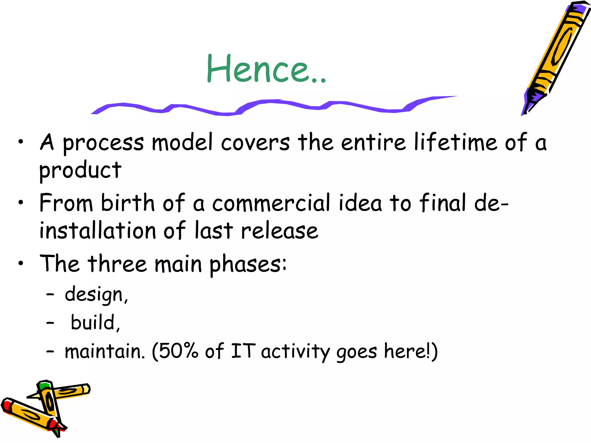 Hence.. 
• A process model covers the entire lifetime of a 
product 
• From birth of a commercial idea to final de-installation 
of last release 
• The three main phases: 
– design, 
– build, 
– maintain. (50% of IT activity goes here!) 
 