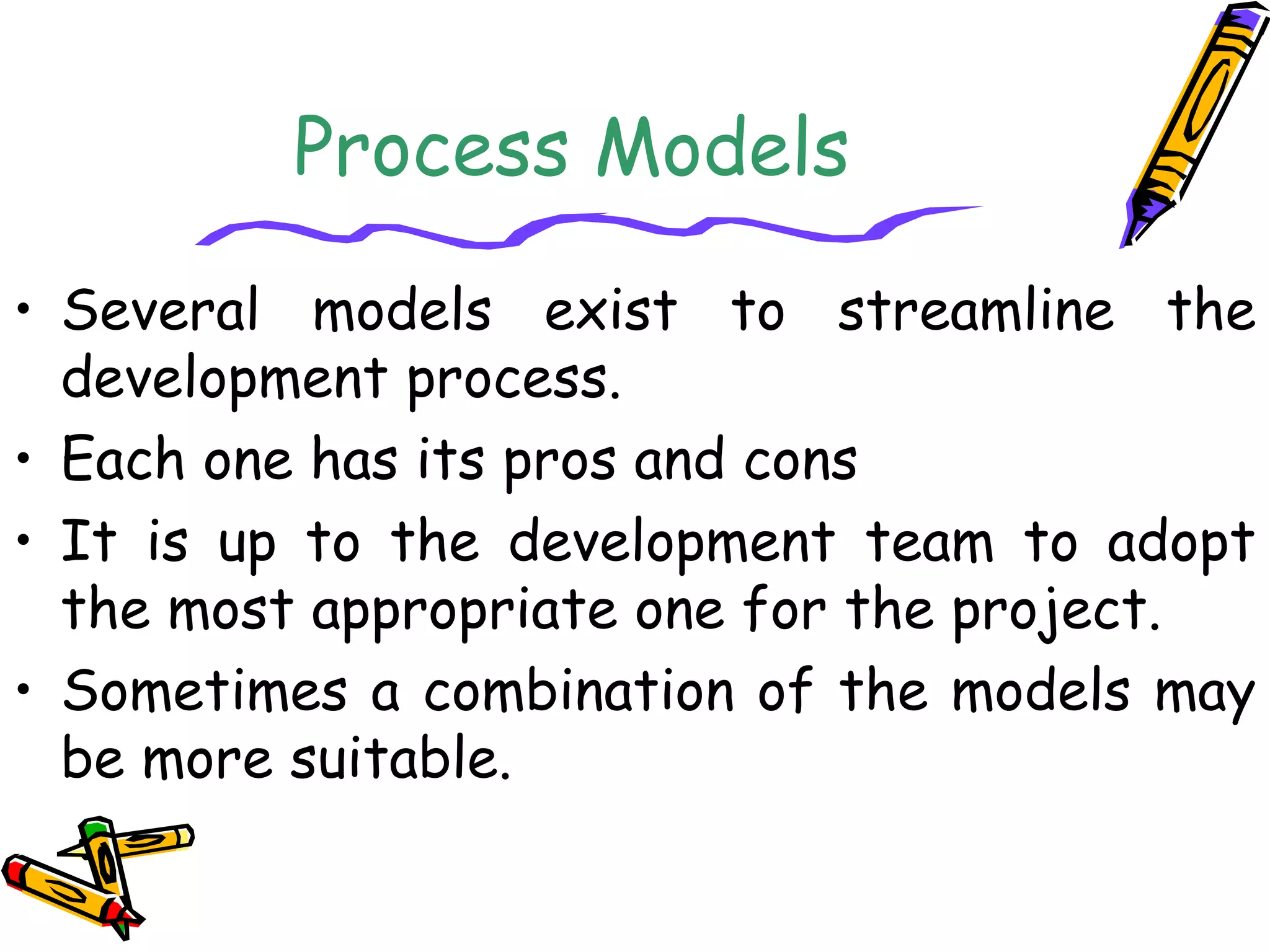 Process Models 
• Several models exist to streamline the 
development process. 
• Each one has its pros and cons 
• It is up to the development team to adopt 
the most appropriate one for the project. 
• Sometimes a combination of the models may 
be more suitable. 
 