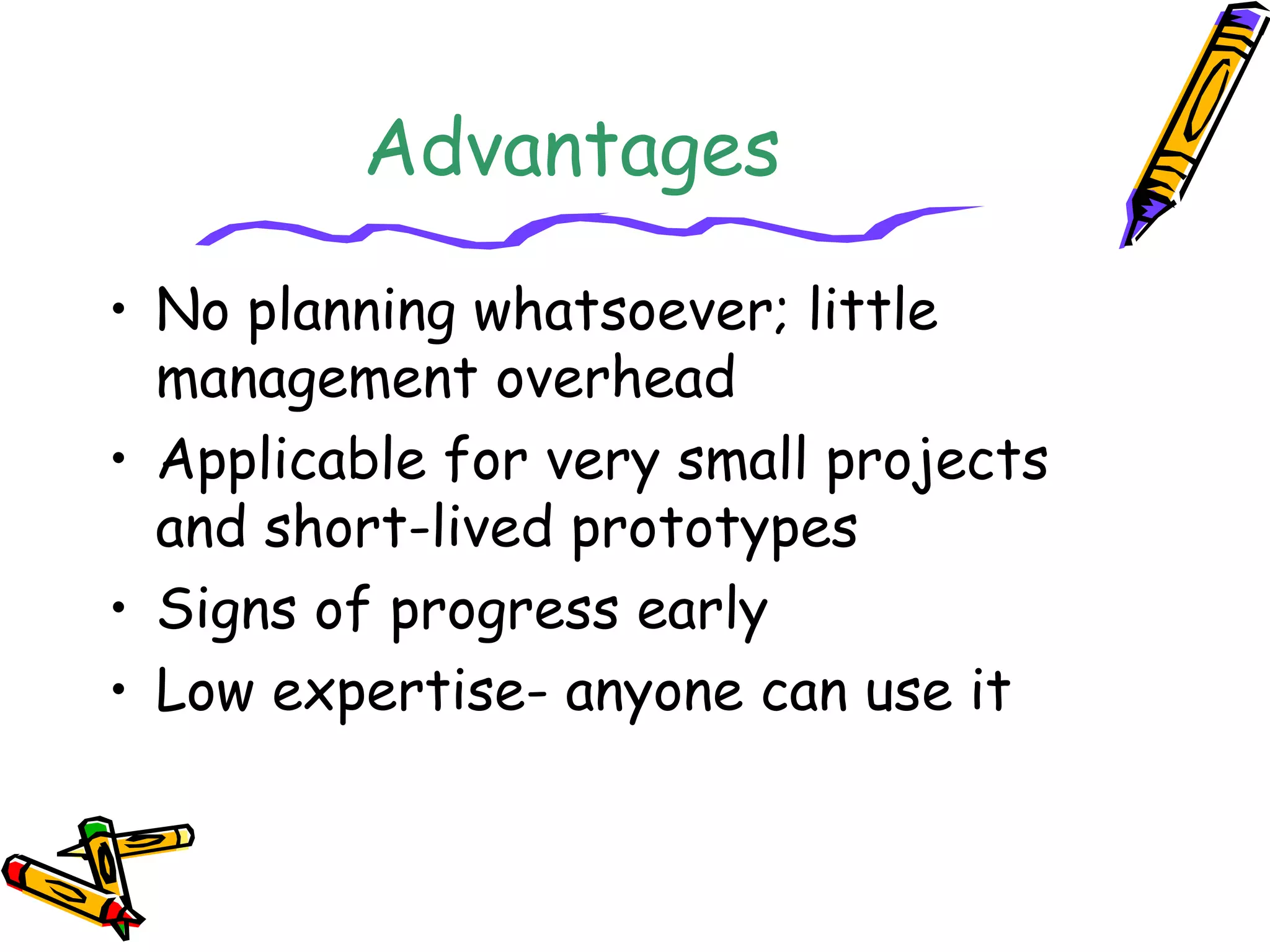 Advantages 
• No planning whatsoever; little 
management overhead 
• Applicable for very small projects 
and short-lived prototypes 
• Signs of progress early 
• Low expertise- anyone can use it 
 