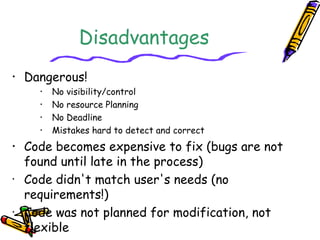 Disadvantages 
• Dangerous! 
• No visibility/control 
• No resource Planning 
• No Deadline 
• Mistakes hard to detect and correct 
• Code becomes expensive to fix (bugs are not 
found until late in the process) 
• Code didn't match user's needs (no 
requirements!) 
• Code was not planned for modification, not 
flexible 
 