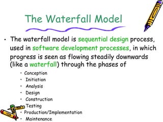 The Waterfall Model 
• The waterfall model is sequential design process, 
used in software development processes, in which 
progress is seen as flowing steadily downwards 
(like a waterfall) through the phases of 
• Conception 
• Initiation 
• Analysis 
• Design 
• Construction 
• Testing 
• Production/Implementation 
• Maintenance 
 