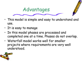 Advantages 
• This model is simple and easy to understand and 
use. 
• It is easy to manage 
• In this model phases are processed and 
completed one at a time. Phases do not overlap. 
• Waterfall model works well for smaller 
projects where requirements are very well 
understood. 
 