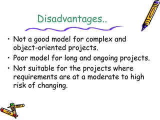 Disadvantages.. 
• Not a good model for complex and 
object-oriented projects. 
• Poor model for long and ongoing projects. 
• Not suitable for the projects where 
requirements are at a moderate to high 
risk of changing. 
 