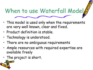 When to use Waterfall Model 
• This model is used only when the requirements 
are very well known, clear and fixed. 
• Product definition is stable. 
• Technology is understood. 
• There are no ambiguous requirements 
• Ample resources with required expertise are 
available freely 
• The project is short. 
 