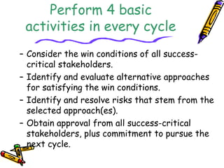 Perform 4 basic 
activities in every cycle 
– Consider the win conditions of all success-critical 
stakeholders. 
– Identify and evaluate alternative approaches 
for satisfying the win conditions. 
– Identify and resolve risks that stem from the 
selected approach(es). 
– Obtain approval from all success-critical 
stakeholders, plus commitment to pursue the 
next cycle. 
 