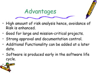 Advantages 
• High amount of risk analysis hence, avoidance of 
Risk is enhanced. 
• Good for large and mission-critical projects. 
• Strong approval and documentation control. 
• Additional Functionality can be added at a later 
date. 
• Software is produced early in the software life 
cycle. 
• . 
 