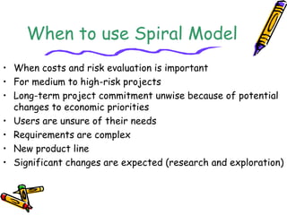 When to use Spiral Model 
• When costs and risk evaluation is important 
• For medium to high-risk projects 
• Long-term project commitment unwise because of potential 
changes to economic priorities 
• Users are unsure of their needs 
• Requirements are complex 
• New product line 
• Significant changes are expected (research and exploration) 
 