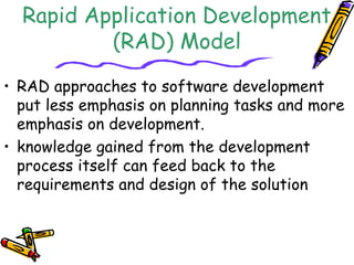 Rapid Application Development 
(RAD) Model 
• RAD approaches to software development 
put less emphasis on planning tasks and more 
emphasis on development. 
• knowledge gained from the development 
process itself can feed back to the 
requirements and design of the solution 
 