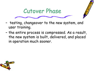 Cutover Phase 
– testing, changeover to the new system, and 
user training. 
– the entire process is compressed. As a result, 
the new system is built, delivered, and placed 
in operation much sooner. 
 