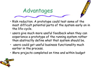 Advantages 
• Risk reduction. A prototype could test some of the 
most difficult potential parts of the system early on in 
the life-cycle. 
• users give much more useful feedback when they can 
experience a prototype of the running system rather 
than abstractly define what that system should be. 
• users could get useful business functionality much 
earlier in the process. 
• More projects completed on time and within budget 
 