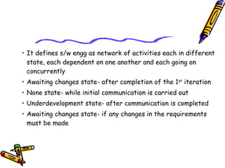 • It defines s/w engg as network of activities each in different 
state, each dependent on one another and each going on 
concurrently 
• Awaiting changes state- after completion of the 1st iteration 
• None state- while initial communication is carried out 
• Underdevelopment state- after communication is completed 
• Awaiting changes state- if any changes in the requirements 
must be made 
 