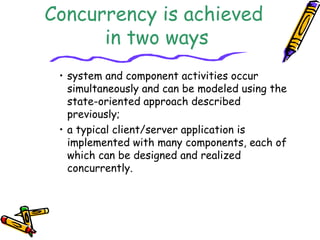 Concurrency is achieved 
in two ways 
• system and component activities occur 
simultaneously and can be modeled using the 
state-oriented approach described 
previously; 
• a typical client/server application is 
implemented with many components, each of 
which can be designed and realized 
concurrently. 
 