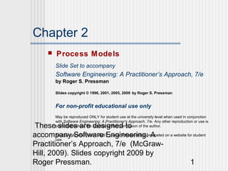 These slides are designed to
accompany Software Engineering: A
Practitioner’s Approach, 7/e (McGraw-
Hill, 2009). Slides copyright 2009 by
Roger Pressman. 1
Chapter 2
 Process Models
Slide Set to accompany
Software Engineering: A Practitioner’s Approach, 7/e
by Roger S. Pressman
Slides copyright © 1996, 2001, 2005, 2009 by Roger S. Pressman
For non-profit educational use only
May be reproduced ONLY for student use at the university level when used in conjunction
with Software Engineering: A Practitioner's Approach, 7/e. Any other reproduction or use is
prohibited without the express written permission of the author.
All copyright information MUST appear if these slides are posted on a website for student
use.
 