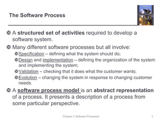Chapter 2 Software Processes
The Software Process
 A structured set of activities required to develop a
software system.
 Many different software processes but all involve:
Specification – defining what the system should do;
Design and implementation – defining the organization of the system
and implementing the system;
Validation – checking that it does what the customer wants;
Evolution – changing the system in response to changing customer
needs.
 A software process model is an abstract representation
of a process. It presents a description of a process from
some particular perspective.
3
 