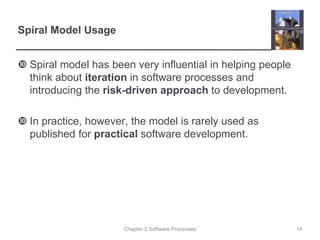 Chapter 2 Software Processes
Spiral Model Usage
 Spiral model has been very influential in helping people
think about iteration in software processes and
introducing the risk-driven approach to development.
 In practice, however, the model is rarely used as
published for practical software development.
14
 