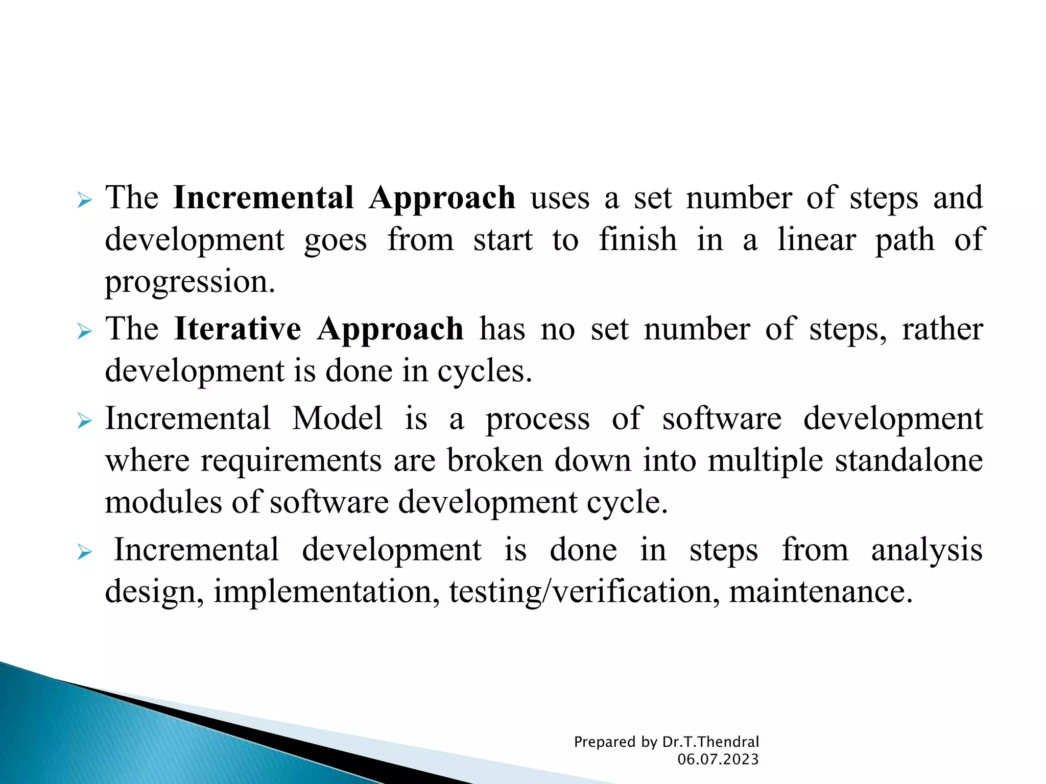  The Incremental Approach uses a set number of steps and
development goes from start to finish in a linear path of
progression.
 The Iterative Approach has no set number of steps, rather
development is done in cycles.
 Incremental Model is a process of software development
where requirements are broken down into multiple standalone
modules of software development cycle.
 Incremental development is done in steps from analysis
design, implementation, testing/verification, maintenance.
Prepared by Dr.T.Thendral
06.07.2023
 
