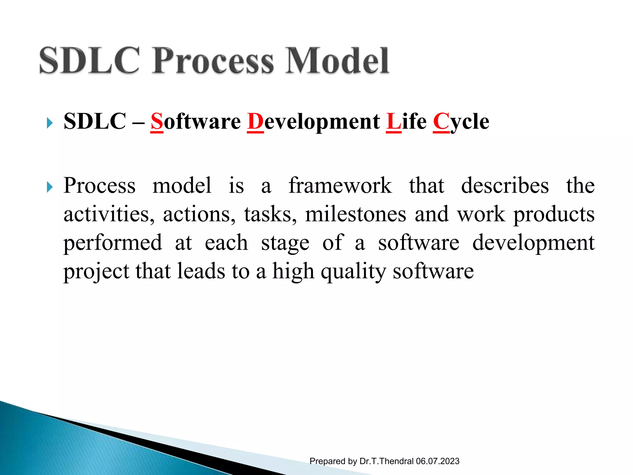  SDLC – Software Development Life Cycle
 Process model is a framework that describes the
activities, actions, tasks, milestones and work products
performed at each stage of a software development
project that leads to a high quality software
Prepared by Dr.T.Thendral 06.07.2023
 