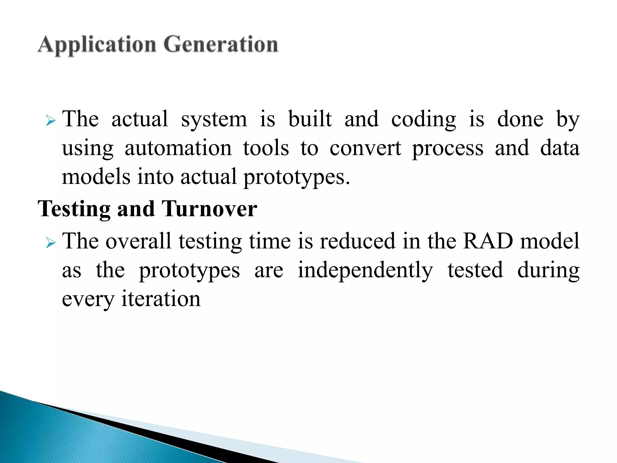  The actual system is built and coding is done by
using automation tools to convert process and data
models into actual prototypes.
Testing and Turnover
 The overall testing time is reduced in the RAD model
as the prototypes are independently tested during
every iteration
 