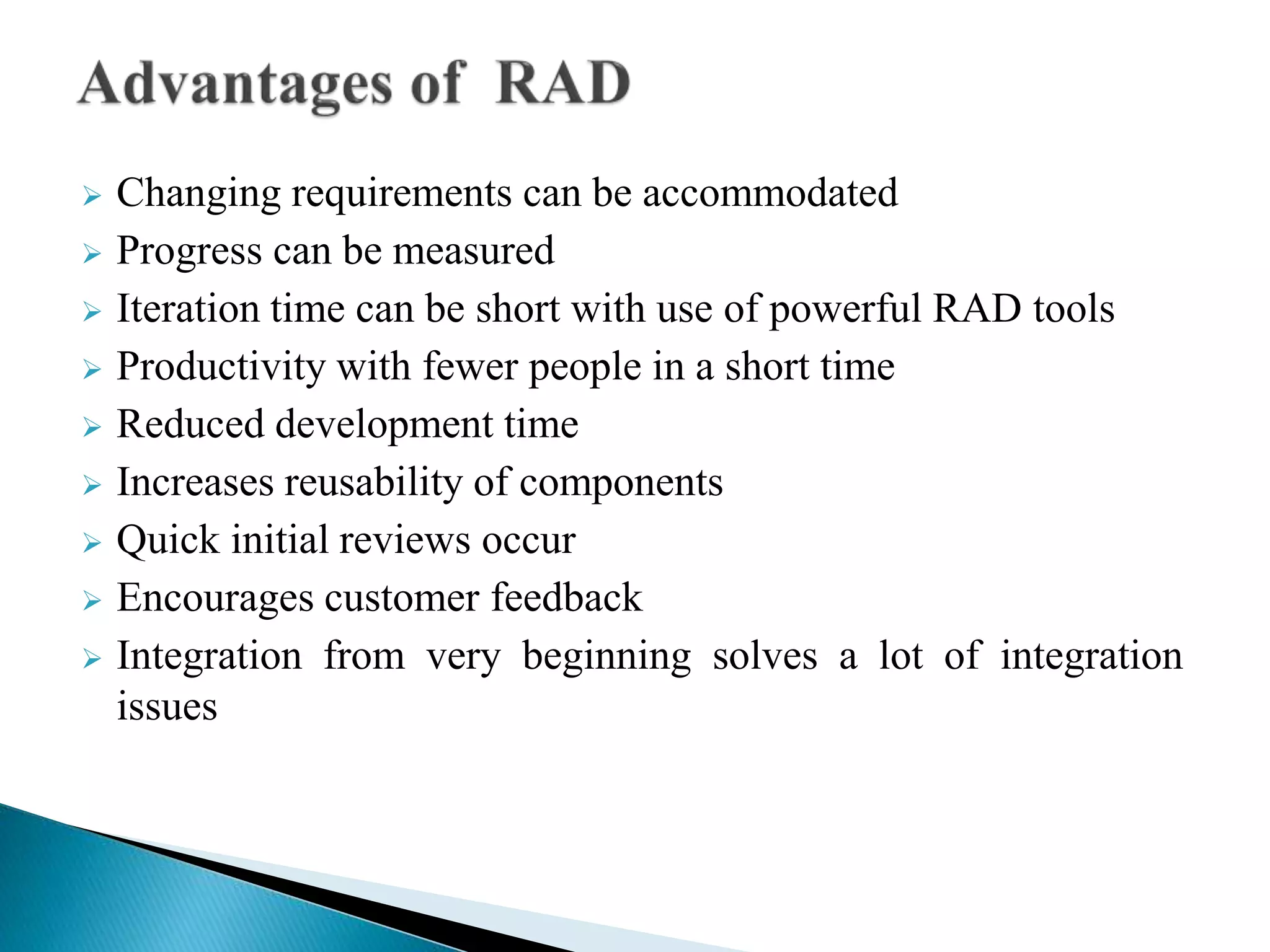  Changing requirements can be accommodated
 Progress can be measured
 Iteration time can be short with use of powerful RAD tools
 Productivity with fewer people in a short time
 Reduced development time
 Increases reusability of components
 Quick initial reviews occur
 Encourages customer feedback
 Integration from very beginning solves a lot of integration
issues
 