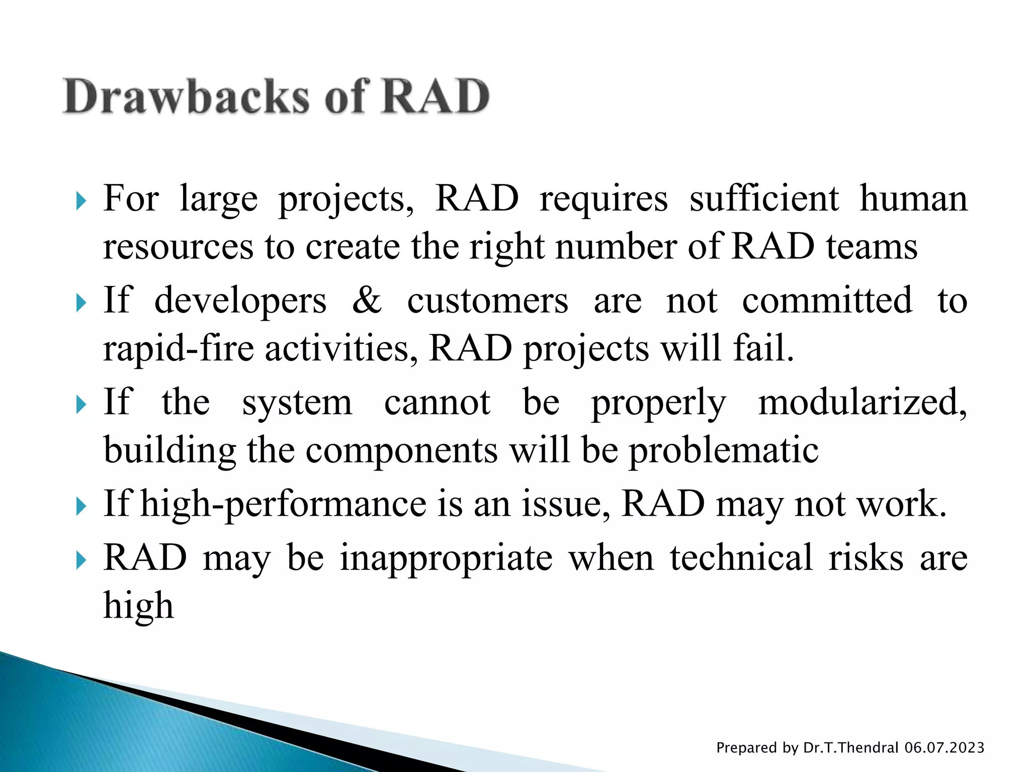  For large projects, RAD requires sufficient human
resources to create the right number of RAD teams
 If developers & customers are not committed to
rapid-fire activities, RAD projects will fail.
 If the system cannot be properly modularized,
building the components will be problematic
 If high-performance is an issue, RAD may not work.
 RAD may be inappropriate when technical risks are
high
Prepared by Dr.T.Thendral 06.07.2023
 