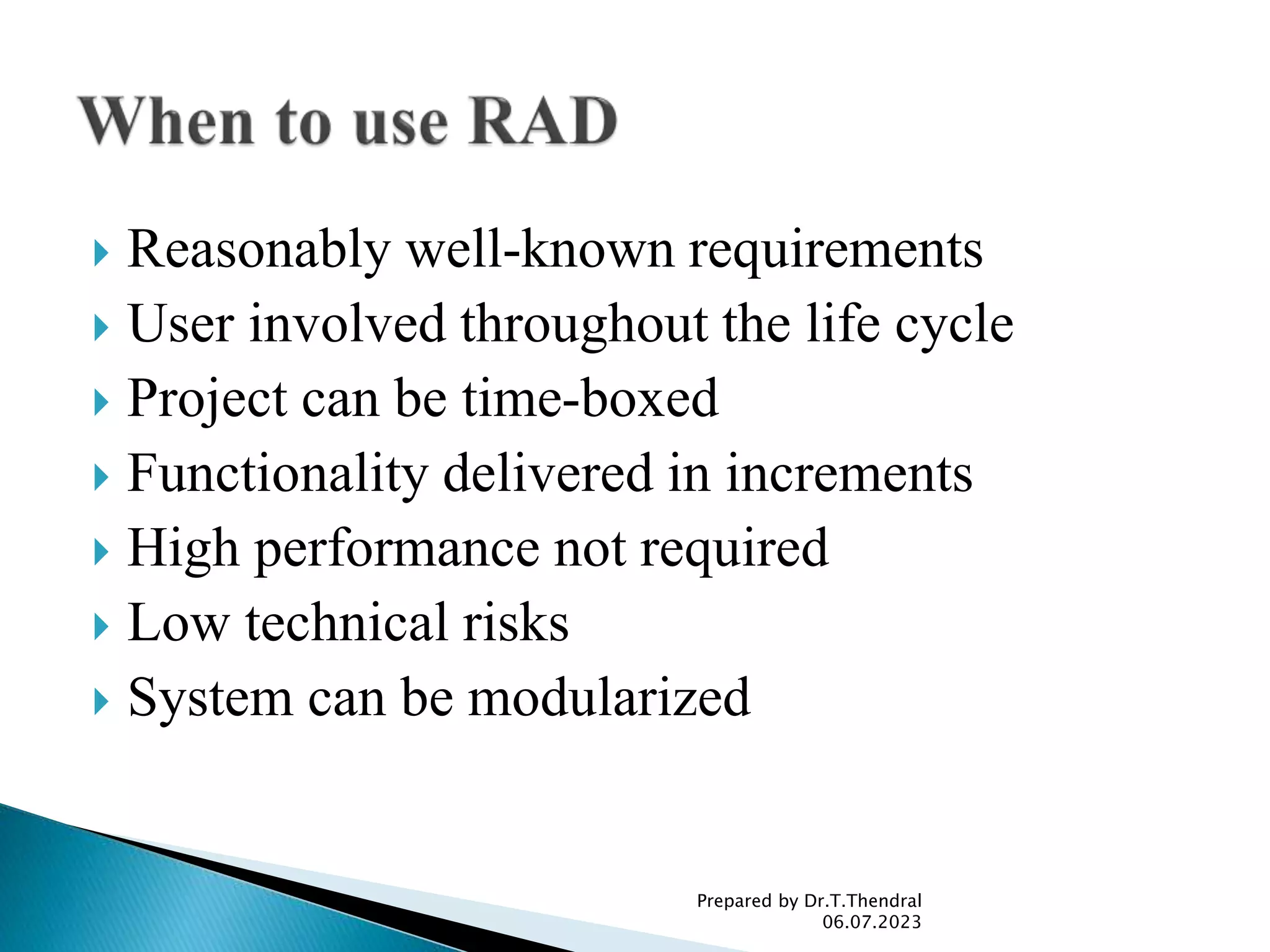  Reasonably well-known requirements
 User involved throughout the life cycle
 Project can be time-boxed
 Functionality delivered in increments
 High performance not required
 Low technical risks
 System can be modularized
Prepared by Dr.T.Thendral
06.07.2023
 