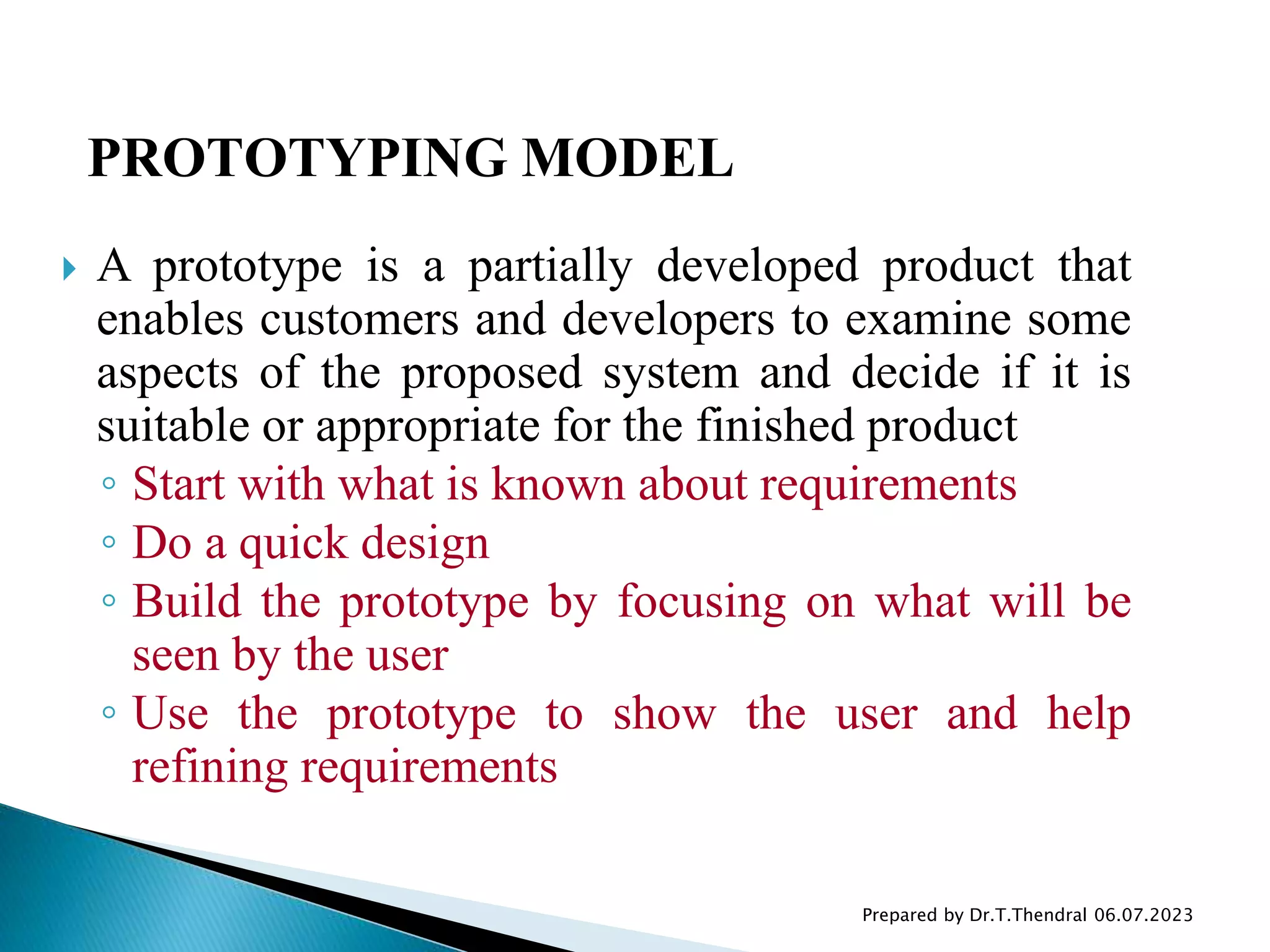  A prototype is a partially developed product that
enables customers and developers to examine some
aspects of the proposed system and decide if it is
suitable or appropriate for the finished product
◦ Start with what is known about requirements
◦ Do a quick design
◦ Build the prototype by focusing on what will be
seen by the user
◦ Use the prototype to show the user and help
refining requirements
Prepared by Dr.T.Thendral 06.07.2023
PROTOTYPING MODEL
 