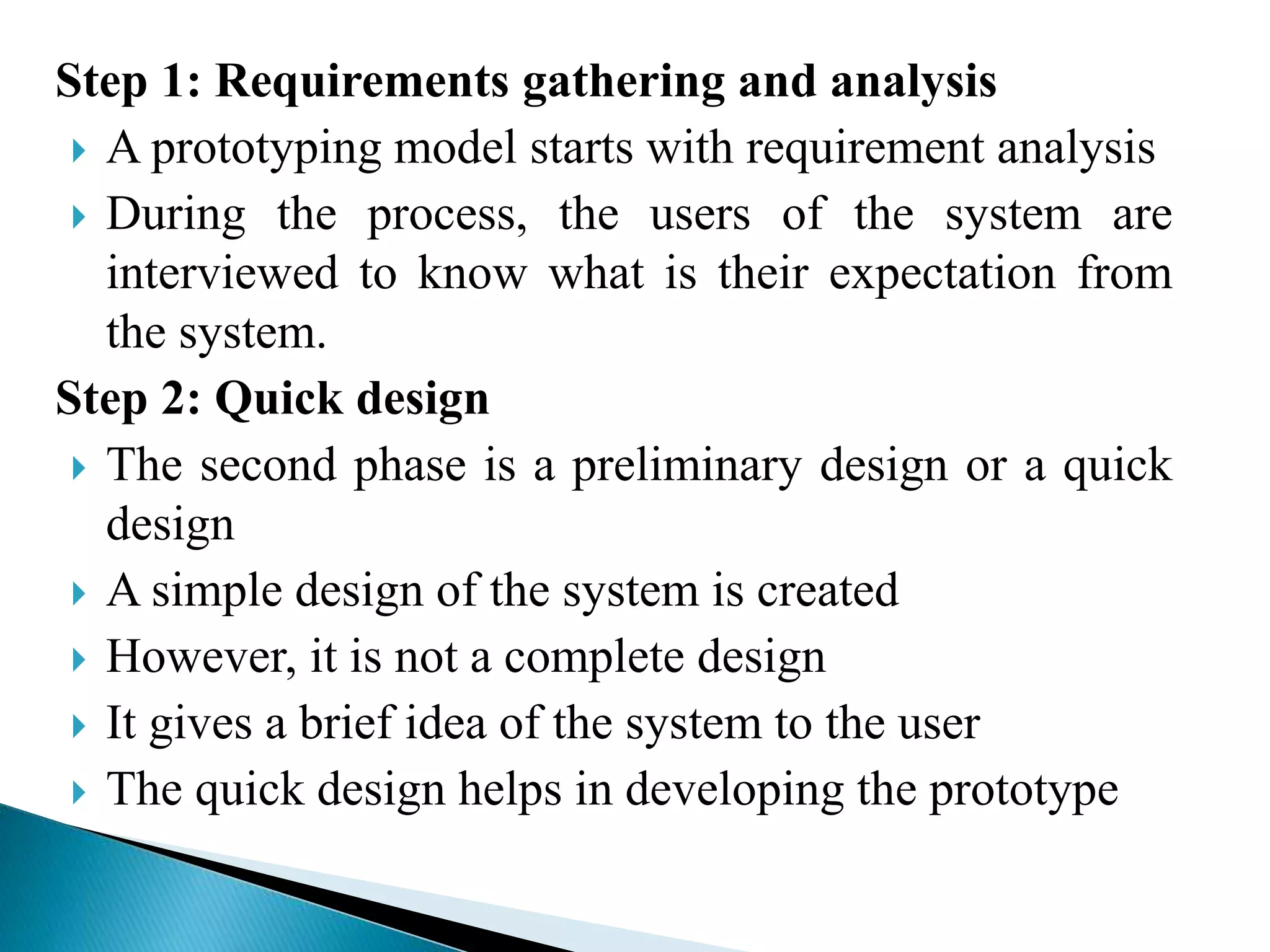 Step 1: Requirements gathering and analysis
 A prototyping model starts with requirement analysis
 During the process, the users of the system are
interviewed to know what is their expectation from
the system.
Step 2: Quick design
 The second phase is a preliminary design or a quick
design
 A simple design of the system is created
 However, it is not a complete design
 It gives a brief idea of the system to the user
 The quick design helps in developing the prototype
 
